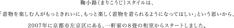 鞠小路（まりこうじ）スタイルは、「着物を楽しむ人がもっときれいに、もっと楽しく着物を着られるようになってほしい」という思いから、2007年に京都市左京区にある、一軒家の８畳の和室からスタートしました。