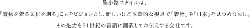 鞠小路スタイルは、「着物を着る文化を創る」ことをビジョンとし、新しいけど本質的な視点で「着物」や「日本」を見つめなおし、その魅力を21世紀の言語に翻訳してお伝えする会社です。